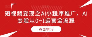 短视频变现之AI小程序推广,AI变脸从0-1运营全流程-知乎者也