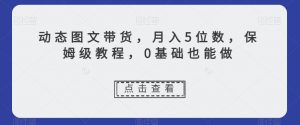 动态图文带货，月入5位数，保姆级教程，0基础也能做【揭秘】-知乎者也