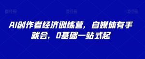 AI创作者经济训练营,自媒体有手就会,0基础一站式起-知乎者也