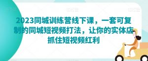 2023同城训练营线下课，一套可复制的同城短视频打法，让你的实体店抓住短视频红利-知乎者也