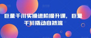 巨量千川实操进阶提升课，巨量干川撬动自然流-知乎者也