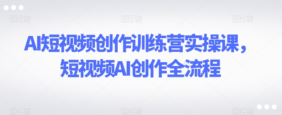 AI短视频创作训练营实操课，短视频AI创作全流程-知乎者也