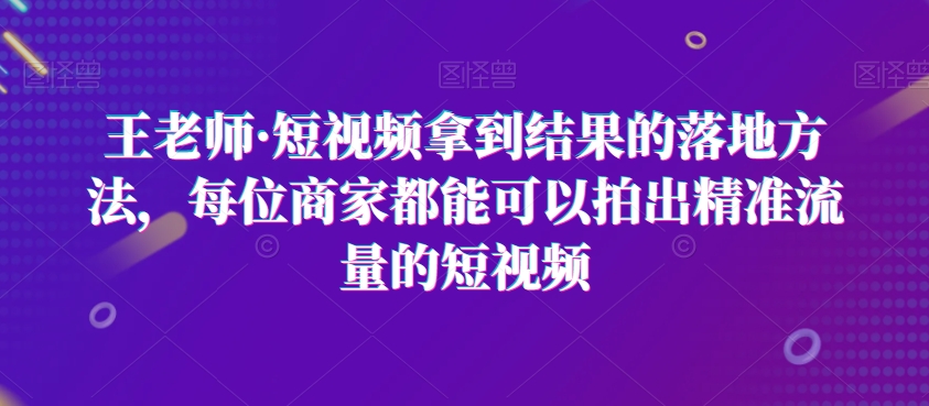 王老师·短视频拿到结果的落地方法,每位商家都能可以拍出精准流量的短视频-知乎者也
