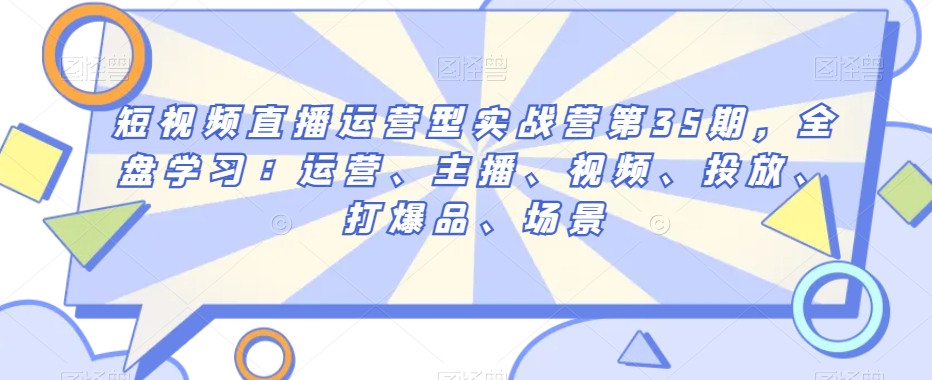 短视频直播运营型实战营第35期,全盘学习:运营、主播、视频、投放、打爆品、场景-知乎者也