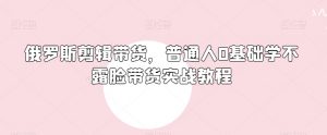 俄罗斯产品剪辑带货,普通人0基础学不露脸带货实战教程-知乎者也