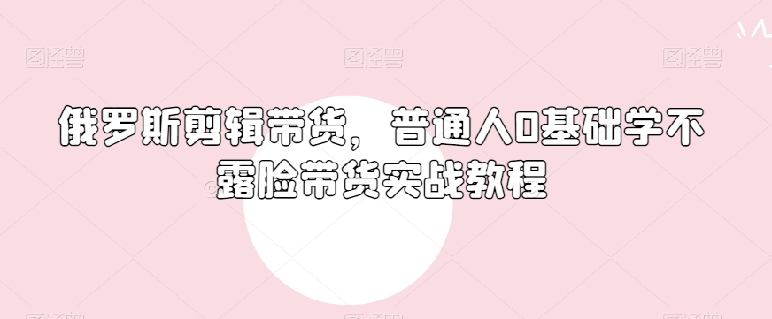 俄罗斯产品剪辑带货,普通人0基础学不露脸带货实战教程-知乎者也