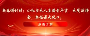 新春倒计时！小红书无人直播卖年货，无货源撸金，抓住最大风口【揭秘】-知乎者也