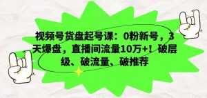 视频号货盘起号课:0粉新号,3天爆盘,直播间流量10万+!破层级、破流量、破推荐-知乎者也