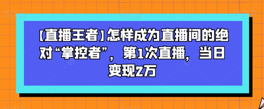 【直播王者】怎样成为直播间的绝对“掌控者”,第1次直播,当日变现2万-知乎者也
