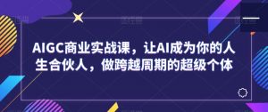AIGC商业实战课,让AI成为你的人生合伙人,做跨越周期的超级个体-知乎者也