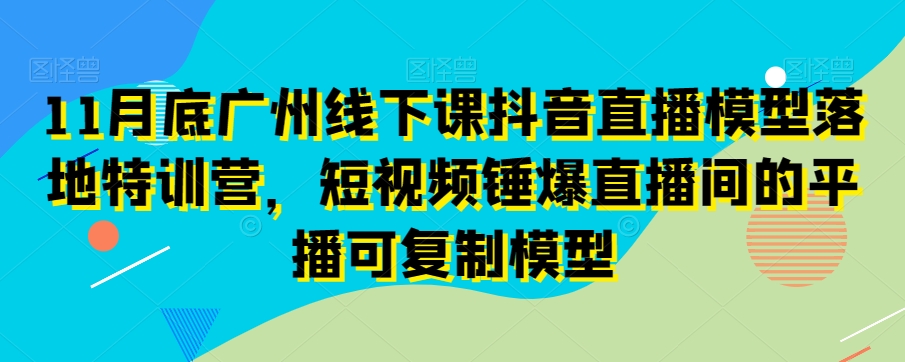 11月底广州线下课抖音直播模型落地特训营,短视频锤爆直播间的平播可复制模型-知乎者也