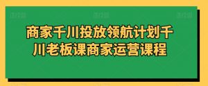 商家千川投放领航计划千川老板课商家运营课程-知乎者也