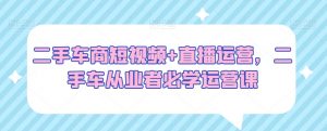 二手车商短视频+直播运营,二手车从业者必学运营课-知乎者也