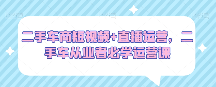 二手车商短视频+直播运营,二手车从业者必学运营课-知乎者也