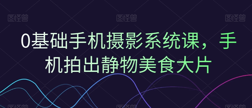 0基础手机摄影系统课,手机拍出静物美食大片-知乎者也