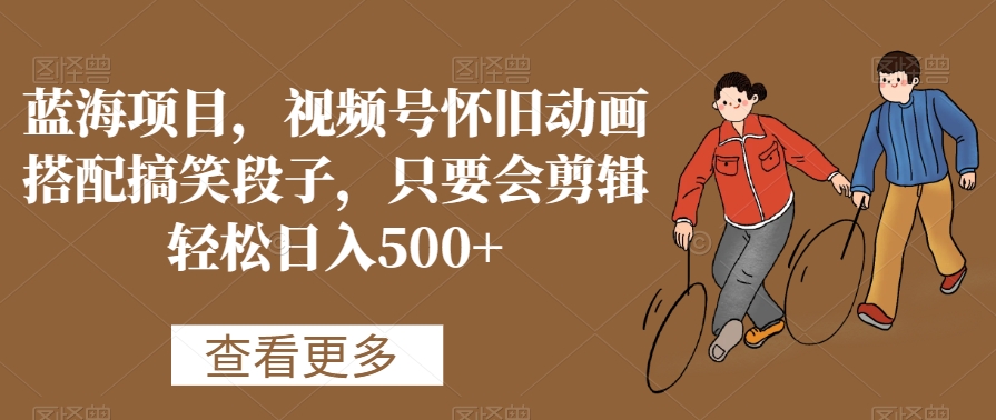 蓝海项目，视频号怀旧动画搭配搞笑段子，只要会剪辑轻松日入500+【揭秘】-知乎者也
