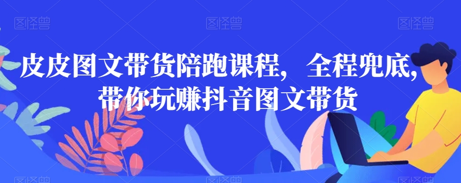 皮皮图文带货陪跑课程，全程兜底，带你玩赚抖音图文带货-知乎者也