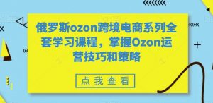 俄罗斯ozon跨境电商系列全套学习课程,掌握Ozon运营技巧和策略-知乎者也