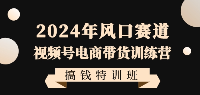 2024年风口赛道视频号电商带货训练营搞钱特训班，带领大家快速入局自媒体电商带货-知乎者也