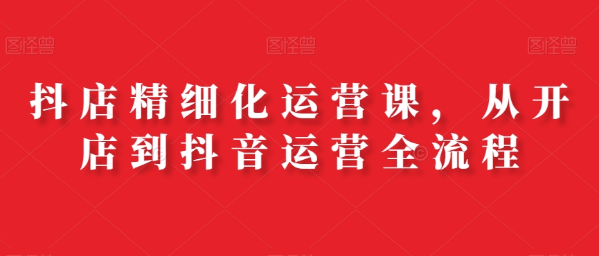 抖店精细化运营课,从开店到抖音运营全流程-知乎者也