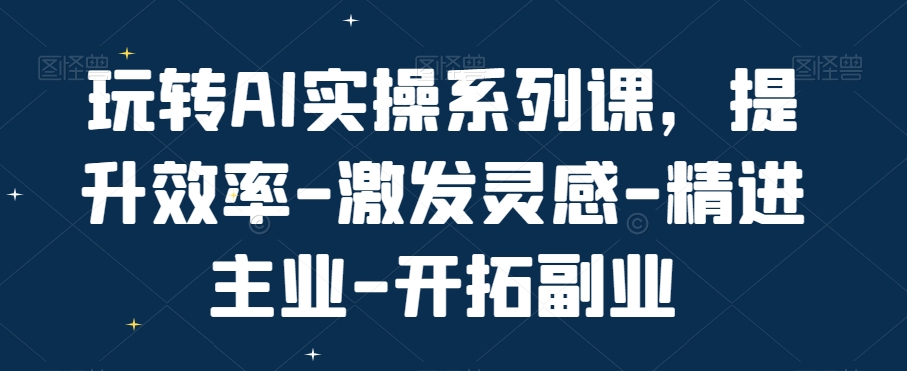 玩转AI实操系列课,提升效率-激发灵感-精进主业-开拓副业-知乎者也