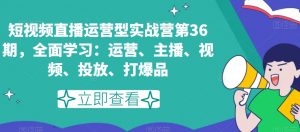 短视频直播运营型实战营第36期，全面学习：运营、主播、视频、投放、打爆品-知乎者也