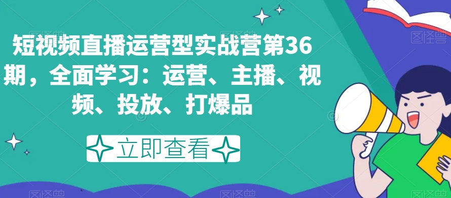 短视频直播运营型实战营第36期，全面学习：运营、主播、视频、投放、打爆品-知乎者也