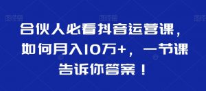 合伙人必看抖音运营课,如何月入10万+,一节课告诉你答案!-知乎者也