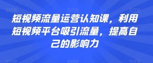 短视频流量运营认知课,利用短视频平台吸引流量,提高自己的影响力-知乎者也