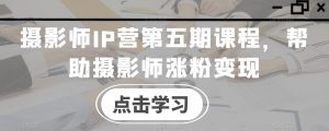摄影师IP营第五期课程,帮助摄影师涨粉变现-知乎者也