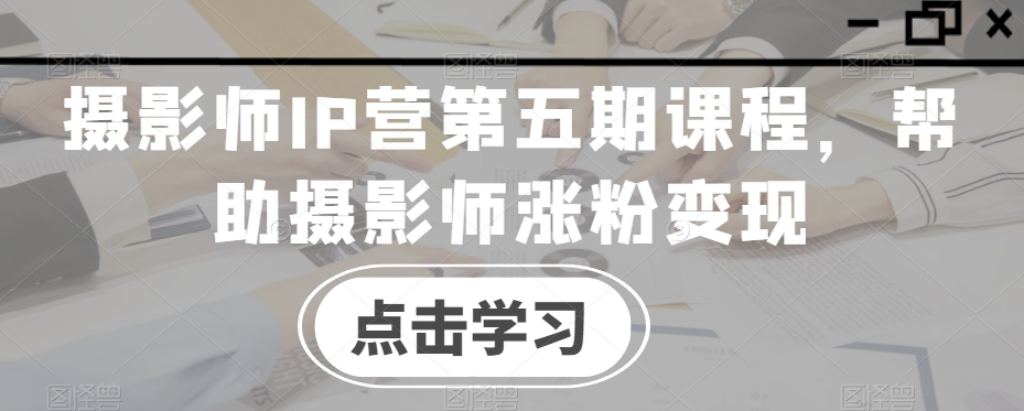 摄影师IP营第五期课程,帮助摄影师涨粉变现-知乎者也