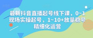 最新抖音直播起号线下课,0~1现场实操起号,1~10+放量稳号精细化运营-知乎者也