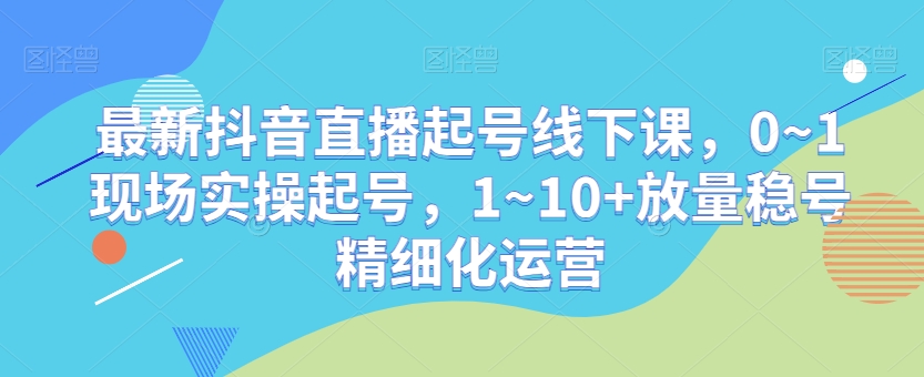 最新抖音直播起号线下课,0~1现场实操起号,1~10+放量稳号精细化运营-知乎者也
