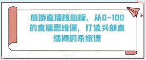 旅游直播核心板，从0-100的直播思维课，打造头部直播间的系统课-知乎者也