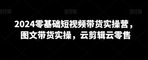 2024零基础短视频带货实操营,图文带货实操,云剪辑云零售-知乎者也