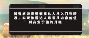 抖音旅游赛道酒旅达人从入门到精通,实现旅游达人账号从内容价值到商业价值的升级-知乎者也