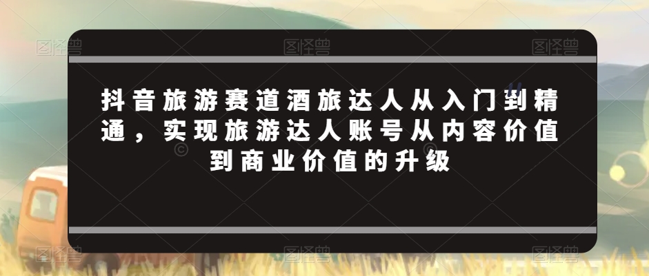 抖音旅游赛道酒旅达人从入门到精通,实现旅游达人账号从内容价值到商业价值的升级-知乎者也