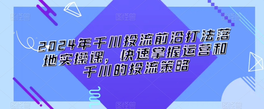 2024年千川投流前沿打法落地实操课,快速掌握运营和千川的投流策略-知乎者也