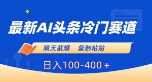 最新AI头条冷门赛道，隔天就爆，复制粘贴日入100-400＋【揭秘】-知乎者也