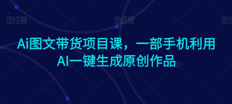 Ai图文带货项目课,一部手机利用AI一键生成原创作品-知乎者也