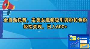 全自动托管,发美女视频吸引男粉和色粉,轻松变现,日入600+【揭秘】-知乎者也