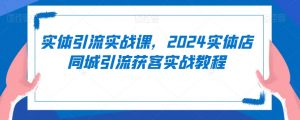 实体引流实战课,2024实体店同城引流获客实战教程-知乎者也