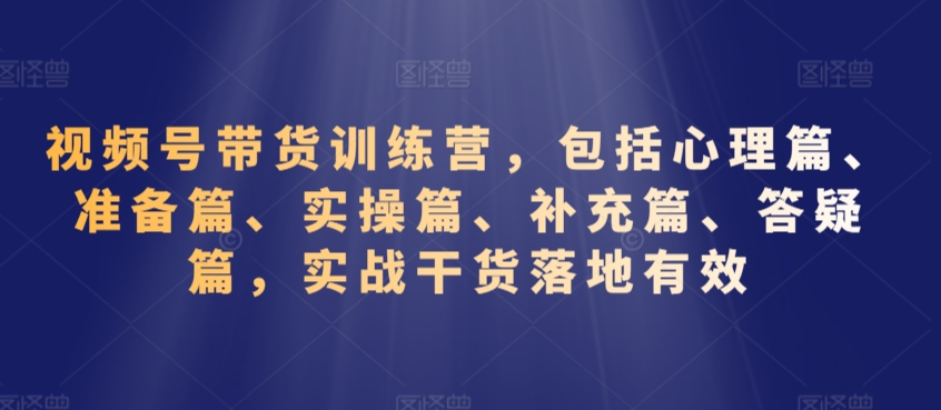 视频号带货训练营,包括心理篇、准备篇、实操篇、补充篇、答疑篇,实战干货落地有效-知乎者也