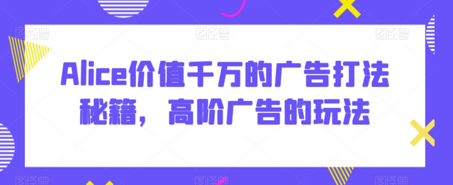 Alice价值千万的广告打法秘籍，高阶广告的玩法-知乎者也