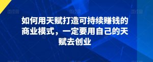 如何用天赋打造可持续赚钱的商业模式,一定要用自己的天赋去创业-知乎者也