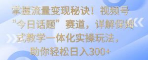 掌握流量变现秘诀！视频号“今日话题”赛道，详解保姆式教学一体化实操玩法，助你轻松日入300+【揭秘】-知乎者也