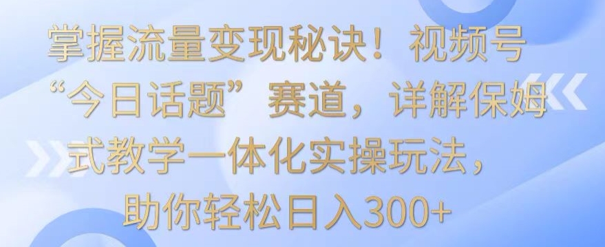掌握流量变现秘诀！视频号“今日话题”赛道，详解保姆式教学一体化实操玩法，助你轻松日入300+【揭秘】-知乎者也