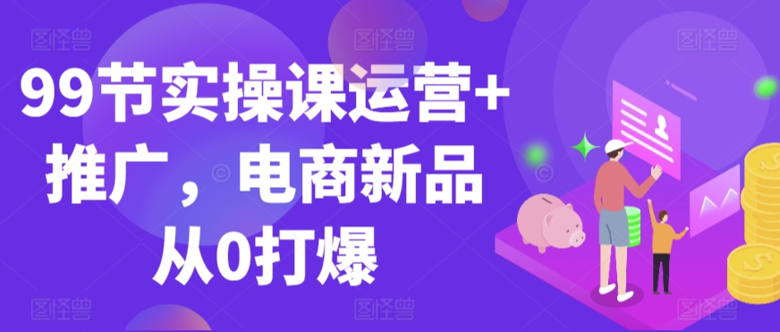 99节实操课运营+推广,电商新品从0打爆-知乎者也
