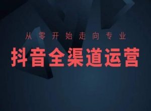 从零开始走向专业,抖音全渠道运营,抖音电商培训-知乎者也