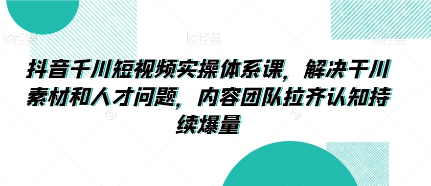 抖音千川短视频实操体系课，解决干川素材和人才问题，内容团队拉齐认知持续爆量-知乎者也